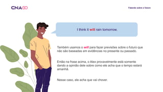 Falando sobre o futuro
I think it will rain tomorrow.
Também usamos o will para fazer previsões sobre o futuro que
não são baseadas em evidências no presente ou passado.
Então na frase acima, o Alex provavelmente está somente
dando a opinião dele sobre como ele acha que o tempo estará
amanhã.
Nesse caso, ele acha que vai chover.
 