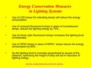 Energy Conservation Measures
in Lighting Systems
• Use of LED lamps for indicating lamps will reduce the energy
consumption.
• Use of compact fluorescent lamps in place of incandescent
lamps, reduce the lighting energy by 70%.
• Use of mirror optic fluorescent lamps increases the lighting level
considerably.
• Use of HPSV lamps in place of MPSV lamps reduce the energy
consumption by 60%
• As the lighting level is inversely proportional to square of the
distance, optimizing the height of lamp will aid in reduction of
lighting energy.
CENTRAL POWER RESEARCH INSTITUTE, BHOPAL
 