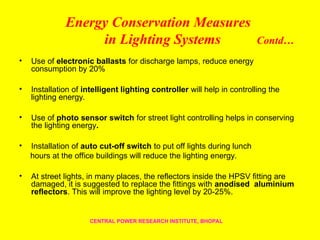 Energy Conservation Measures
in Lighting Systems Contd…
• Use of electronic ballasts for discharge lamps, reduce energy
consumption by 20%
• Installation of intelligent lighting controller will help in controlling the
lighting energy.
• Use of photo sensor switch for street light controlling helps in conserving
the lighting energy.
• Installation of auto cut-off switch to put off lights during lunch
hours at the office buildings will reduce the lighting energy.
• At street lights, in many places, the reflectors inside the HPSV fitting are
damaged, it is suggested to replace the fittings with anodised aluminium
reflectors. This will improve the lighting level by 20-25%.
CENTRAL POWER RESEARCH INSTITUTE, BHOPAL
 