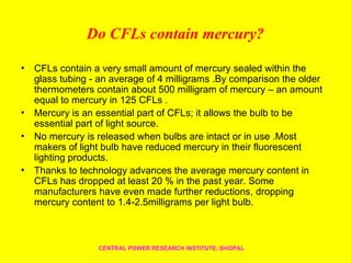Do CFLs contain mercury?
• CFLs contain a very small amount of mercury sealed within the
glass tubing - an average of 4 milligrams .By comparison the older
thermometers contain about 500 milligram of mercury – an amount
equal to mercury in 125 CFLs .
• Mercury is an essential part of CFLs; it allows the bulb to be
essential part of light source.
• No mercury is released when bulbs are intact or in use .Most
makers of light bulb have reduced mercury in their fluorescent
lighting products.
• Thanks to technology advances the average mercury content in
CFLs has dropped at least 20 % in the past year. Some
manufacturers have even made further reductions, dropping
mercury content to 1.4-2.5milligrams per light bulb.
CENTRAL POWER RESEARCH INSTITUTE, BHOPAL
 