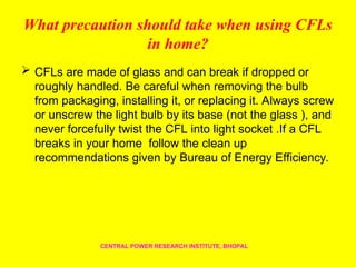 What precaution should take when using CFLs
in home?
 CFLs are made of glass and can break if dropped or
roughly handled. Be careful when removing the bulb
from packaging, installing it, or replacing it. Always screw
or unscrew the light bulb by its base (not the glass ), and
never forcefully twist the CFL into light socket .If a CFL
breaks in your home follow the clean up
recommendations given by Bureau of Energy Efficiency.
CENTRAL POWER RESEARCH INSTITUTE, BHOPAL
 