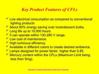 Key Product Features of CFLs
 Low electrical consumption as compared to conventional
lighting products
 About 80% energy saving over incandescent bulbs.
 Long life up to 10,000 hours.
 It can operate within 130-280 V range.
 Low cost of maintenance.
 High luminous efficiency.
 Available in different colors to create desired ambience.
 Lamps designed for power factor higher than 0.85.
 Mercury content within the CFLs (Maximum Limit being
less than 5mg).
CENTRAL POWER RESEARCH INSTITUTE, BHOPAL
 