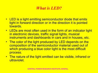 What is LED?
• LED is a light emitting semiconductor diode that emits
light in forward direction or in the direction it is pointed
towards.
• LEDs are most often used in the form of an indicator light
in electronic devices, traffic signal lights, musical
instruments and dashboards in cars and in houses, etc.
• The color of the light produced by LED depends on the
composition of the semiconductor material used out of
which producing a blue color light is the most difficult
process.
• The nature of the light emitted can be visible, infrared or
ultraviolet.
CENTRAL POWER RESEARCH INSTITUTE, BHOPAL
 