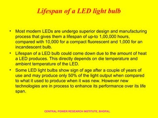 Lifespan of a LED light bulb
• Most modern LEDs are undergo superior design and manufacturing
process that gives them a lifespan of up-to 1,00,000 hours,
compared with 10,000 for a compact fluorescent and 1,000 for an
incandescent bulb.
• Lifespan of a LED bulb could come down due to the amount of heat
a LED produces. This directly depends on die temperature and
ambient temperature of the LED.
• Some LED light bulbs show sign of age after a couple of years of
use and may produce only 50% of the light output when compared
to what it used to produce when it was new. However new
technologies are in process to enhance its performance over its life
span.
CENTRAL POWER RESEARCH INSTITUTE, BHOPAL
 