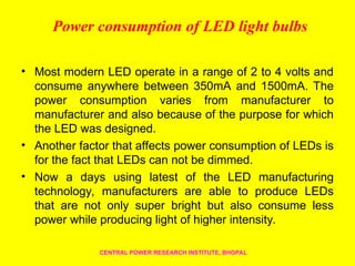 Power consumption of LED light bulbs
• Most modern LED operate in a range of 2 to 4 volts and
consume anywhere between 350mA and 1500mA. The
power consumption varies from manufacturer to
manufacturer and also because of the purpose for which
the LED was designed.
• Another factor that affects power consumption of LEDs is
for the fact that LEDs can not be dimmed.
• Now a days using latest of the LED manufacturing
technology, manufacturers are able to produce LEDs
that are not only super bright but also consume less
power while producing light of higher intensity.
CENTRAL POWER RESEARCH INSTITUTE, BHOPAL
 