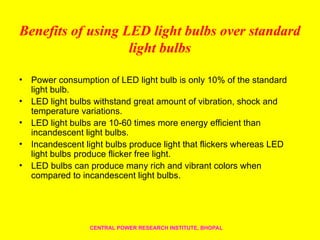 Benefits of using LED light bulbs over standard
light bulbs
• Power consumption of LED light bulb is only 10% of the standard
light bulb.
• LED light bulbs withstand great amount of vibration, shock and
temperature variations.
• LED light bulbs are 10-60 times more energy efficient than
incandescent light bulbs.
• Incandescent light bulbs produce light that flickers whereas LED
light bulbs produce flicker free light.
• LED bulbs can produce many rich and vibrant colors when
compared to incandescent light bulbs.
CENTRAL POWER RESEARCH INSTITUTE, BHOPAL
 