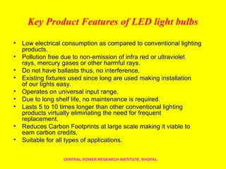 Key Product Features of LED light bulbs
• Low electrical consumption as compared to conventional lighting
products.
• Pollution free due to non-emission of infra red or ultraviolet
rays, mercury gases or other harmful rays.
• Do not have ballasts thus, no interference.
• Existing fixtures used since long are used making installation
of our lights easy.
• Operates on universal input range.
• Due to long shelf life, no maintenance is required.
• Lasts 5 to 10 times longer than other conventional lighting
products virtually eliminating the need for frequent
replacement.
• Reduces Carbon Footprints at large scale making it viable to
earn carbon credits.
• Suitable for all types of applications.
CENTRAL POWER RESEARCH INSTITUTE, BHOPAL
 