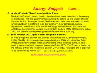 Energy Snippets Contd…
C. Andhra Pradesh ‘Blazes’ ahead on Solar Plans:
The Andhra Pradesh plans to develop the state into a major solar hub in the country
at a fast pace , with the government announcing the setting up of a Cluster of solar
farms at Kadiri in Anantapur district, 5000 acres land have been enmarked in Kadiri
which would now be referred to as the ‘Solar city’. Four companies, namely
Hyderabad- based Lanco Solar and Titan Energy, and US- based Sun borne and
AES Solar, have together pledged investments to the tune of Rs. 3000 crore to set up
2000 MW of solar- based power generation facilities in the solar city.
D. Solar Powered LED Lights in West Bengal Raj Bhawan:
In West Bengal Raj Bhawan has planned to illuminate with 12 Solar Powered LED
Lights. The Rs.1.0 crore project envisages building a 50kW grid interactive Solar
Photovoltaic Power Station in Raj Bhawan along with a installing a 2000 lt. solar
heating system and switching over to energy efficient LEDs. The Project is funded by
the Ministry of New and Renewable Energy, Govt. if India, New Delhi and is expected
to be completed by March, 2011. [Source: Green Energy, WISE, Nov.-Dec.2009]
CENTRAL POWER RESEARCH INSTITUTE, BHOPAL
 