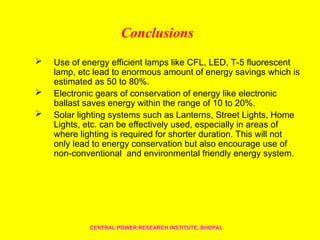 Conclusions
 Use of energy efficient lamps like CFL, LED, T-5 fluorescent
lamp, etc lead to enormous amount of energy savings which is
estimated as 50 to 80%.
 Electronic gears of conservation of energy like electronic
ballast saves energy within the range of 10 to 20%.
 Solar lighting systems such as Lanterns, Street Lights, Home
Lights, etc. can be effectively used, especially in areas of
where lighting is required for shorter duration. This will not
only lead to energy conservation but also encourage use of
non-conventional and environmental friendly energy system.
CENTRAL POWER RESEARCH INSTITUTE, BHOPAL
 