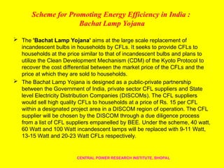 Scheme for Promoting Energy Efficiency in India :
Bachat Lamp Yojana
 The 'Bachat Lamp Yojana' aims at the large scale replacement of
incandescent bulbs in households by CFLs. It seeks to provide CFLs to
households at the price similar to that of incandescent bulbs and plans to
utilize the Clean Development Mechanism (CDM) of the Kyoto Protocol to
recover the cost differential between the market price of the CFLs and the
price at which they are sold to households.
 The Bachat Lamp Yojana is designed as a public-private partnership
between the Government of India, private sector CFL suppliers and State
level Electricity Distribution Companies (DISCOMs). The CFL suppliers
would sell high quality CFLs to households at a price of Rs. 15 per CFL
within a designated project area in a DISCOM region of operation. The CFL
supplier will be chosen by the DISCOM through a due diligence process
from a list of CFL suppliers empanelled by BEE. Under the scheme, 40 watt,
60 Watt and 100 Watt incandescent lamps will be replaced with 9-11 Watt,
13-15 Watt and 20-23 Watt CFLs respectively.
CENTRAL POWER RESEARCH INSTITUTE, BHOPAL
 