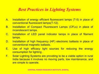 Best Practices in Lighting Systems
A. Installation of energy efficient fluorescent lamps (T-5) in place of
conventional fluorescent lamps(T-12).
B. Installation of Compact Fluorescent Lamps (CFLs) in place of
incandescent lamps.
C. Installation of LED panel indicator lamps in place of filament
lamps.
D. Installation of high frequency (HF) electronic ballasts in place of
conventional magnetic ballasts.
E. Use of high efficacy light sources for reducing the energy
consumption for lighting .
F. Solar Lighting Systems are providing to be a viable option in rural
India because it involves no moving parts, low maintenance, and
are simple to operate.
CENTRAL POWER RESEARCH INSTITUTE, BHOPAL
 