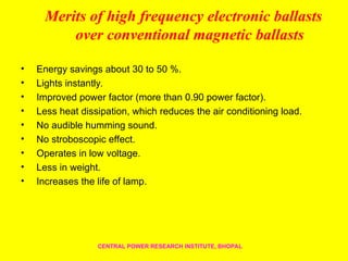 Merits of high frequency electronic ballasts
over conventional magnetic ballasts
• Energy savings about 30 to 50 %.
• Lights instantly.
• Improved power factor (more than 0.90 power factor).
• Less heat dissipation, which reduces the air conditioning load.
• No audible humming sound.
• No stroboscopic effect.
• Operates in low voltage.
• Less in weight.
• Increases the life of lamp.
CENTRAL POWER RESEARCH INSTITUTE, BHOPAL
 