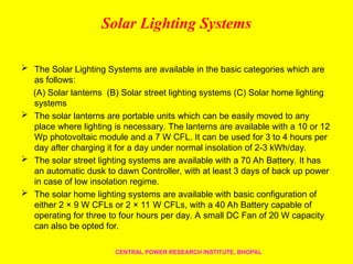 Solar Lighting Systems
 The Solar Lighting Systems are available in the basic categories which are
as follows:
(A) Solar lanterns (B) Solar street lighting systems (C) Solar home lighting
systems
 The solar lanterns are portable units which can be easily moved to any
place where lighting is necessary. The lanterns are available with a 10 or 12
Wp photovoltaic module and a 7 W CFL. It can be used for 3 to 4 hours per
day after charging it for a day under normal insolation of 2-3 kWh/day.
 The solar street lighting systems are available with a 70 Ah Battery. It has
an automatic dusk to dawn Controller, with at least 3 days of back up power
in case of low insolation regime.
 The solar home lighting systems are available with basic configuration of
either 2 × 9 W CFLs or 2 × 11 W CFLs, with a 40 Ah Battery capable of
operating for three to four hours per day. A small DC Fan of 20 W capacity
can also be opted for.
CENTRAL POWER RESEARCH INSTITUTE, BHOPAL
 