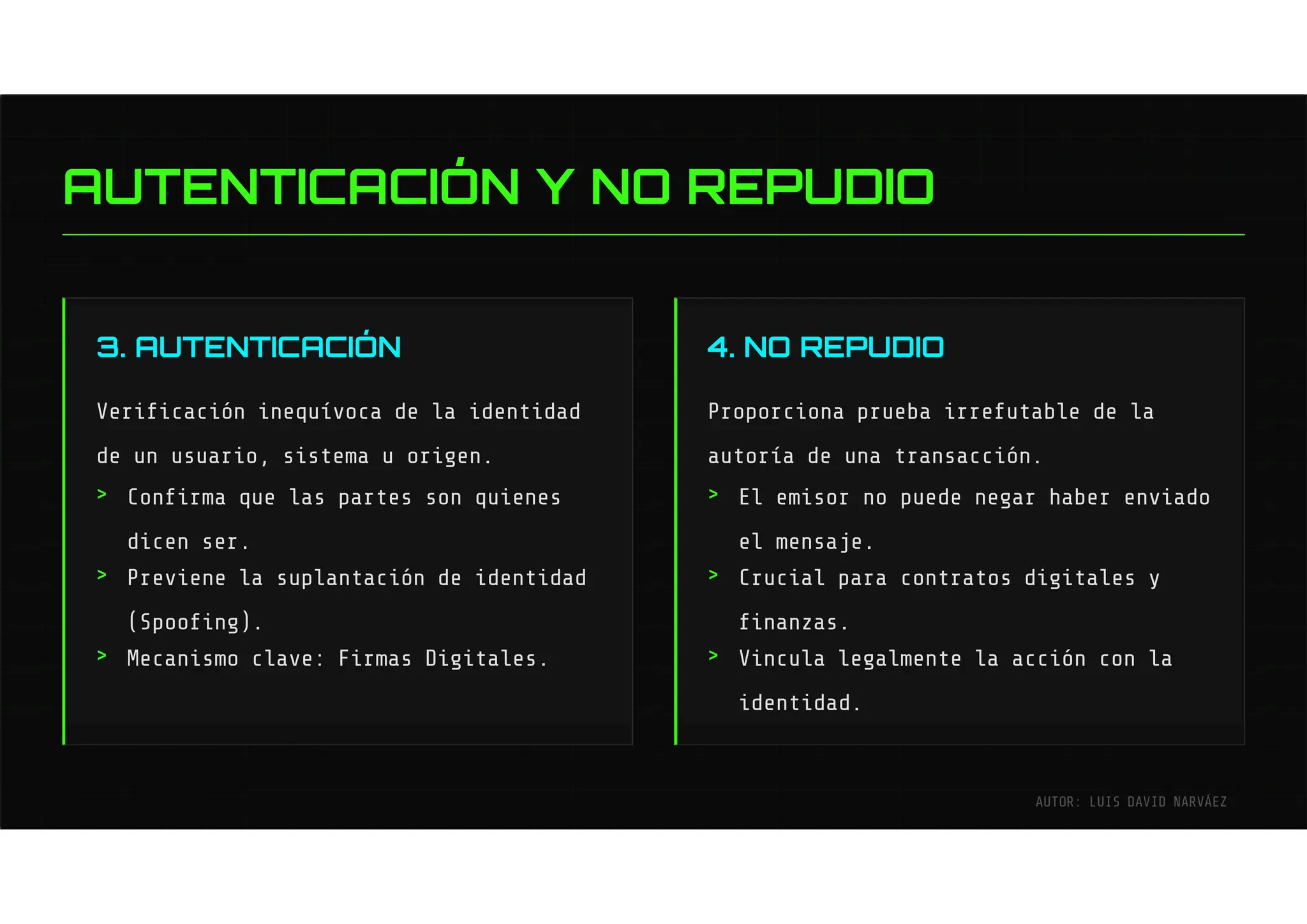 3. AUTENTICACIÓN
Verificación inequívoca de la identidad
de un usuario, sistema u origen.
4. NO REPUDIO
Proporciona prueba irrefutable de la
autoría de una transacción.
Confirma que las partes son quienes
dicen ser.
Previene la suplantación de identidad
(Spoofing).
Mecanismo clave: Firmas Digitales.
El emisor no puede negar haber enviado
el mensaje.
Crucial para contratos digitales y
finanzas.
Vincula legalmente la acción con la
identidad.
>
>
>
>
>
>
AUTENTICACIÓN Y NO REPUDIO
AUTOR: LUIS DAVID NARVÁEZ
 