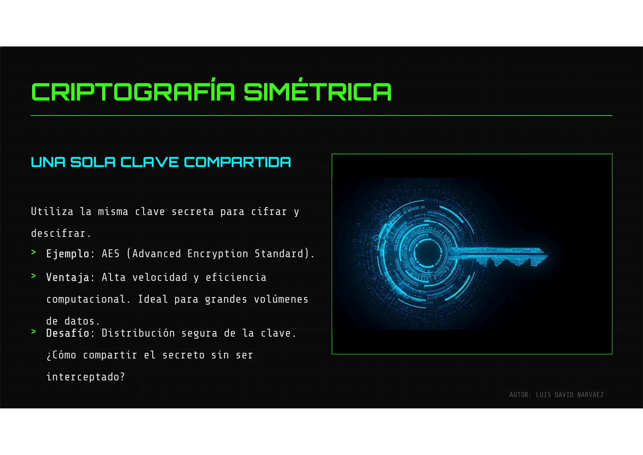 UNA SOLA CLAVE COMPARTIDA
Utiliza la misma clave secreta para cifrar y
descifrar.
Ejemplo: AES (Advanced Encryption Standard).
Ventaja: Alta velocidad y eficiencia
computacional. Ideal para grandes volúmenes
de datos.
Desafío: Distribución segura de la clave.
¿Cómo compartir el secreto sin ser
interceptado?
>
>
>
CRIPTOGRAFÍA SIMÉTRICA
AUTOR: LUIS DAVID NARVÁEZ
 
