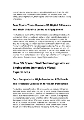 even 40 percent less than getting something made specifically for each
spot. Brands love this because they can test out different spots first
without breaking the bank, then expand wherever works best after seeing
what sticks.
Case Study: Times Square’s 3D Digital Billboards
and Their Influence on Brand Engagement
The hustle and bustle of New York's Times Square is the perfect stage for
seeing what 3D screen walls can really do when placed in busy spots. A
recent setup there combined super sharp 8K images with no need for
special glasses, and people just hung around looking at it way longer than
they did nearby regular screens according to Nielsen data from last year.
The numbers? About 73% more time spent watching. And get this - some
fancy depth effects like a waterfall flowing down the screen got over 12
million mentions on social media platforms in just two short weeks. What
these stats tell us is pretty clear though: those big 3D displays stick in
people's minds better because they blend right into the surroundings while
telling stories through moving visuals that grab attention.
How 3D Screen Wall Technology Works:
Engineering Immersive Visual
Experiences
Core Components: High-Resolution LED Panels
and Precision Calibration for Depth Perception
The building blocks of modern 3D screen walls are modular LED panels
that pack serious punch when it comes to visual quality. These displays
boast pixel densities over 10,000 nits and have those tiny submillimeter
pitches that make everything look so smooth on screen. Getting these
panels aligned properly is no small feat either. Manufacturers calibrate
them down to just 0.1mm differences between panels, which makes sure
the whole massive installation looks like one continuous 3D picture
instead of separate sections. What makes these screens really special
though is how they trick our brains into seeing depth. They work with
 