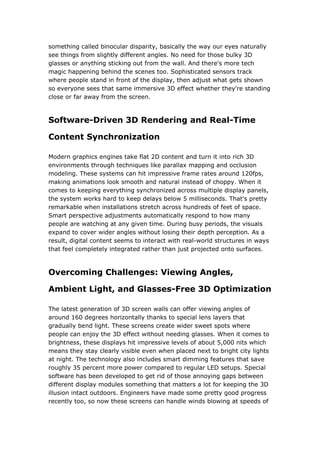 something called binocular disparity, basically the way our eyes naturally
see things from slightly different angles. No need for those bulky 3D
glasses or anything sticking out from the wall. And there's more tech
magic happening behind the scenes too. Sophisticated sensors track
where people stand in front of the display, then adjust what gets shown
so everyone sees that same immersive 3D effect whether they're standing
close or far away from the screen.
Software-Driven 3D Rendering and Real-Time
Content Synchronization
Modern graphics engines take flat 2D content and turn it into rich 3D
environments through techniques like parallax mapping and occlusion
modeling. These systems can hit impressive frame rates around 120fps,
making animations look smooth and natural instead of choppy. When it
comes to keeping everything synchronized across multiple display panels,
the system works hard to keep delays below 5 milliseconds. That's pretty
remarkable when installations stretch across hundreds of feet of space.
Smart perspective adjustments automatically respond to how many
people are watching at any given time. During busy periods, the visuals
expand to cover wider angles without losing their depth perception. As a
result, digital content seems to interact with real-world structures in ways
that feel completely integrated rather than just projected onto surfaces.
Overcoming Challenges: Viewing Angles,
Ambient Light, and Glasses-Free 3D Optimization
The latest generation of 3D screen walls can offer viewing angles of
around 160 degrees horizontally thanks to special lens layers that
gradually bend light. These screens create wider sweet spots where
people can enjoy the 3D effect without needing glasses. When it comes to
brightness, these displays hit impressive levels of about 5,000 nits which
means they stay clearly visible even when placed next to bright city lights
at night. The technology also includes smart dimming features that save
roughly 35 percent more power compared to regular LED setups. Special
software has been developed to get rid of those annoying gaps between
different display modules something that matters a lot for keeping the 3D
illusion intact outdoors. Engineers have made some pretty good progress
recently too, so now these screens can handle winds blowing at speeds of
 