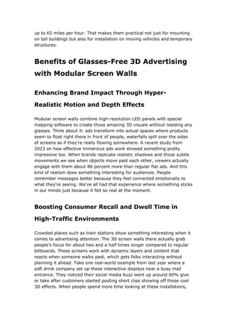 up to 65 miles per hour. That makes them practical not just for mounting
on tall buildings but also for installation on moving vehicles and temporary
structures.
Benefits of Glasses-Free 3D Advertising
with Modular Screen Walls
Enhancing Brand Impact Through Hyper-
Realistic Motion and Depth Effects
Modular screen walls combine high-resolution LED panels with special
mapping software to create those amazing 3D visuals without needing any
glasses. Think about it: ads transform into actual spaces where products
seem to float right there in front of people, waterfalls spill over the sides
of screens as if they're really flowing somewhere. A recent study from
2023 on how effective immersive ads work showed something pretty
impressive too. When brands replicate realistic shadows and those subtle
movements we see when objects move past each other, viewers actually
engage with them about 86 percent more than regular flat ads. And this
kind of realism does something interesting for audiences. People
remember messages better because they feel connected emotionally to
what they're seeing. We've all had that experience where something sticks
in our minds just because it felt so real at the moment.
Boosting Consumer Recall and Dwell Time in
High-Traffic Environments
Crowded places such as train stations show something interesting when it
comes to advertising attention. The 3D screen walls there actually grab
people's focus for about two and a half times longer compared to regular
billboards. These screens work with dynamic layers and content that
reacts when someone walks past, which gets folks interacting without
planning it ahead. Take one real-world example from last year where a
soft drink company set up these interactive displays near a busy mall
entrance. They noticed their social media buzz went up around 60% give
or take after customers started posting short clips showing off those cool
3D effects. When people spend more time looking at these installations,
 