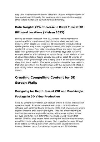 they tend to remember the brands better too. But not everyone agrees on
how much impact this really has long term, since some studies suggest
other factors matter just as much for brand memory.
Data Insight: 73% Increase in Dwell Time at 3D
Billboard Locations (Nielsen 2023)
Looking at Nielsen's research from 2023 across twelve international
marketing efforts reveals something interesting about eye-catching
displays. When people saw those cool 3D installations without needing
special glasses, they stayed engaged for around 73% longer compared to
regular 2D versions. Plus, folks remembered these ads better too, with
recall rates jumping up by about 41% even three days later. Take one
example where an auto company set up this fancy curved modular screen
at a busy train station. People actually stopped for about 22 seconds on
average, which gives enough time to really take in all those detailed specs
about their latest models. What we're seeing here is pretty clear evidence
that when advertisers mix flexible setups with that awesome 3D effect, it
pays off big time in those high-value spots where brands want maximum
impact.
Creating Compelling Content for 3D
Screen Walls
Designing for Depth: Use of CGI and Dual-Angle
Footage in 3D Video Production
Good 3D content really stands out because of how it creates that sense of
space and depth. Artists working on these projects typically rely on
software such as Unreal Engine or Cinema 4D to craft environments where
objects appear to exist in multiple layers. They also employ techniques
involving two camera angles side by side, which works similarly to how
our eyes see things from different perspectives, giving viewers that
realistic 3D effect they expect. When dealing with modular display setups,
everything needs to be created at super high resolution between 4K and
8K so details stay sharp even when shown across several connected
screens. A recent report from Render Impact back in 2024 showed
 