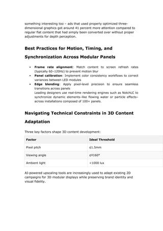 something interesting too – ads that used properly optimized three-
dimensional graphics got around 41 percent more attention compared to
regular flat content that had simply been converted over without proper
adjustments for depth perception.
Best Practices for Motion, Timing, and
Synchronization Across Modular Panels
 Frame rate alignment: Match content to screen refresh rates
(typically 60–120Hz) to prevent motion blur
 Panel calibration: Implement color consistency workflows to correct
variances between LED modules
 Edge blending: Apply pixel-level precision to ensure seamless
transitions across panels
Leading designers use real-time rendering engines such as NotchLC to
synchronize dynamic elements–like flowing water or particle effects–
across installations composed of 100+ panels.
Navigating Technical Constraints in 3D Content
Adaptation
Three key factors shape 3D content development:
Factor Ideal Threshold
Pixel pitch ¢1.5mm
Viewing angle ¢¥160°
Ambient light <1000 lux
AI-powered upscaling tools are increasingly used to adapt existing 2D
campaigns for 3D modular displays while preserving brand identity and
visual fidelity.
 