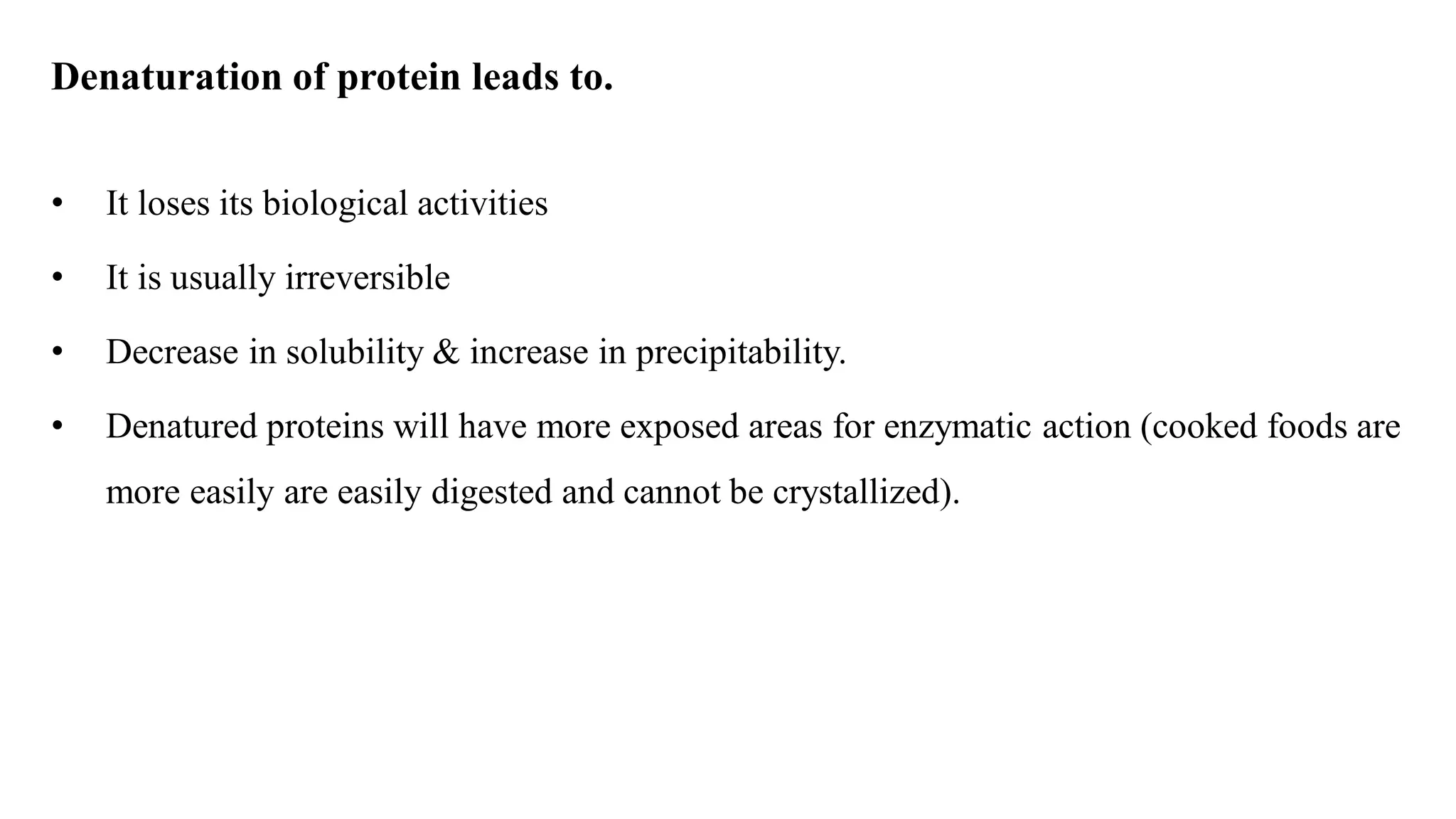 Denaturation of protein leads to.
• It loses its biological activities
• It is usually irreversible
• Decrease in solubility & increase in precipitability.
• Denatured proteins will have more exposed areas for enzymatic action (cooked foods are
more easily are easily digested and cannot be crystallized).
 