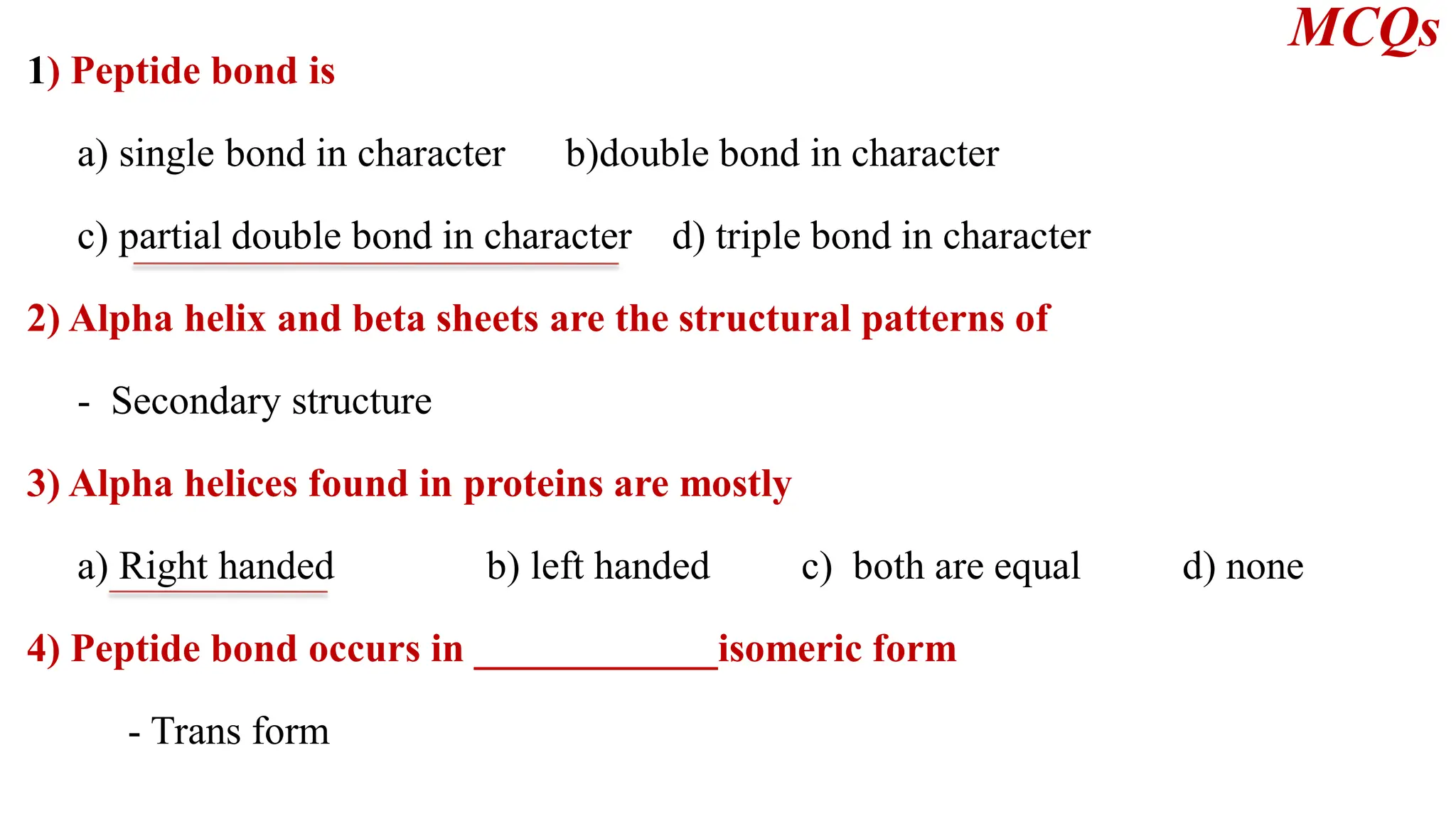 1) Peptide bond is
a) single bond in character b)double bond in character
c) partial double bond in character d) triple bond in character
2) Alpha helix and beta sheets are the structural patterns of
- Secondary structure
3) Alpha helices found in proteins are mostly
a) Right handed b) left handed c) both are equal d) none
4) Peptide bond occurs in ____________isomeric form
- Trans form
MCQs
 