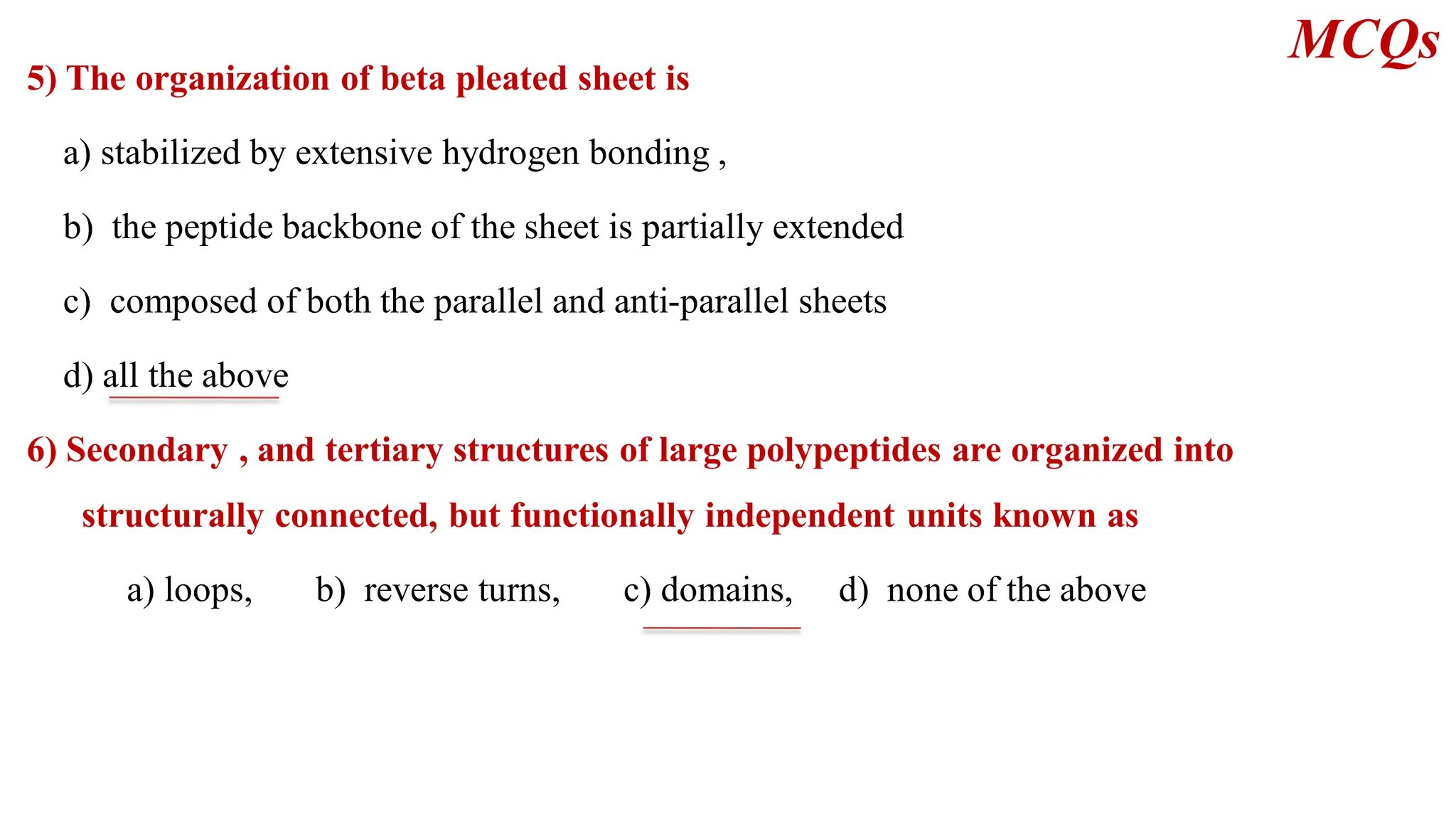 5) The organization of beta pleated sheet is
a) stabilized by extensive hydrogen bonding ,
b) the peptide backbone of the sheet is partially extended
c) composed of both the parallel and anti-parallel sheets
d) all the above
6) Secondary , and tertiary structures of large polypeptides are organized into
structurally connected, but functionally independent units known as
a) loops, b) reverse turns, c) domains, d) none of the above
MCQs
 