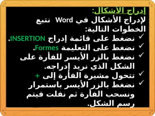 ‫األشكال‬ ‫إدراج‬
:
‫في‬ ‫األشكال‬ ‫إلدراج‬
Word
‫نتبع‬
:‫التالية‬ ‫الخطوات‬

‫إدراج‬ ‫قائمة‬ ‫على‬ ‫نضغط‬
INSERTION
.

‫التعليمة‬ ‫على‬ ‫نضغط‬
Formes
.

‫على‬ ‫للفأرة‬ ‫األيسر‬ ‫بالزر‬ ‫نضغط‬
.‫إدراجه‬ ‫نريد‬ ‫الذي‬ ‫الشكل‬

‫إلى‬ ‫الفأرة‬ ‫مشيرة‬ ‫تتحول‬
+

‫باستمرار‬ ‫األيسر‬ ‫بالزر‬ ‫نضغط‬
‫فيتم‬ ‫نفلت‬ ‫ثم‬ ‫الفأرة‬ ‫ونسحب‬
.‫الشكل‬ ‫رسم‬
 