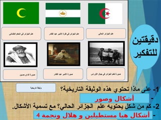 ‫حسين‬ ‫الداي‬ ‫صورة‬
‫العثماني‬ ‫الحكم‬ ‫في‬ ‫الجزائر‬ ‫علم‬
‫القادر‬ ‫عبد‬ ‫األمير‬ ‫صورة‬
‫القادر‬ ‫عبد‬ ‫األمير‬ ‫فترة‬ ‫في‬ ‫الجزائر‬ ‫علم‬
‫األوراس‬ ‫جبال‬ ‫في‬ ‫الجزائر‬ ‫لعلم‬ ‫صورة‬
‫الحالي‬ ‫الجزائر‬ ‫علم‬
‫تاريخية‬ ‫وثيقة‬
1
‫التاريخية؟‬ ‫الوثيقة‬ ‫هذه‬ ‫تحتوي‬ ‫ماذا‬ ‫على‬ -
................................. -
2
.‫األشكال‬ ‫تسمية‬ ‫مع‬ ‫الحالي؟‬ ‫الجزائر‬ ‫علم‬ ‫يحتويه‬ ‫شكل‬ ‫من‬ ‫كم‬ -
................................. -
‫دقيقتين‬
‫للتفكير‬
‫وصور‬ ‫أشكال‬
4 ‫ونجمة‬ ‫هالل‬ ‫و‬ ‫مستطيلين‬ ‫هيا‬ ‫أشكال‬
 