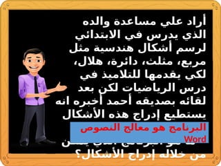 ‫والده‬ ‫مساعدة‬ ‫علي‬ ‫أراد‬
‫االبتدائي‬ ‫في‬ ‫يدرس‬ ‫الذي‬
‫مثل‬ ‫هندسية‬ ‫أشكال‬ ‫لرسم‬
،‫هالل‬ ،‫دائرة‬ ،‫مثلث‬ ،‫مربع‬
‫في‬ ‫للتالميذ‬ ‫يقدمها‬ ‫لكي‬
‫بعد‬ ‫لكن‬ ‫الرياضيات‬ ‫درس‬
‫انه‬ ‫أخبره‬ ‫أحمد‬ ‫بصديقه‬ ‫لقائه‬
‫األشكال‬ ‫هذه‬ ‫إدراج‬ ‫يستطيع‬
.‫الحاسوب‬ ‫بواسطة‬
•
‫يمكن‬ ‫الذي‬ ‫البرنامج‬ ‫هو‬ ‫ما‬
‫األشكال؟‬ ‫إدراج‬ ‫خالله‬ ‫من‬
‫النصوص‬ ‫معالج‬ ‫هو‬ ‫البرنامج‬
Word
 
