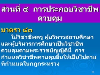 ส่วนที่ ๕  การประกอบวิชาชีพควบคุม มาตรา ๔๓ ให้วิชาชีพครู ผู้บริหารสถานศึกษา และผู้บริหารการศึกษาเป็นวิชาชีพควบคุมตามพระราชบัญญัตินี้   การกำหนดวิชาชีพควบคุมอื่นให้เป็นไปตามที่กำหนดในกฎกระทรวง 