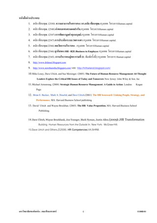 หนังสืออานประกอบ
         1. ดนัย เทียนพุฒ. (2550). ความสามารถในทรรศนะ ดร.ดนัย เทียนพุฒ.กรุงเทพ: โครงการHuman capital
         2. ดนัย เทียนพุฒ. (2548).คาตอบแทนตามผลสําเร็จ.กรุงเทพ: โครงการHuman capital
         3. ดนัย เทียนพุฒ. (2547).การพัฒนามูลคาทุนมนุษย.กรุงเทพ: โครงการHuman capital
         4. ดนัย เทียนพุฒ.(2547).การประเมินระบบ 360 องศา.กรุงเทพ: โครงการHuman capital.
         5. ดนัย เทียนพุฒ.(2546).พลวัตการบริหารคน . กรุงเทพ: โครงการHuman capital
         6. ดนัย เทียนพุฒ.(2546).ธุรกิจของ HR –B2E:Business to Employee.กรุงเทพ: โครงการHuman capital
         7. ดนัย เทียนพุฒ.(2545). การบริหารคนสูศตวรรษที่ 21. พิมพครั้งที่2.กรุงเทพ: โครงการ Human capital
         8. http://www.drdanai.blogspot.com
         9. http://www.newthaimba.blogspot.com/ และ http://hrthailand.blogspot.com/
         10. Mike Losey, Dave Ulrich, and Sue Meisinger. (2005). The Future of Human Resource Management: 64 Thought
                 Leaders Explore the Critical HR Issues of Today and Tomorrow.New Jersey: John Wiley & Son. Inc
         11. Michael Armstrong. (2008). Strategic Human Resource Management: A Guide to Action. London: Kogan
                Page.
         12. Brian E. Becker, Mark A. Huselid, and Dave Ulrich.(2001). The HR Scorecard: Linking People, Strategy, and
                Performance. MA: Harvard Business School publishing
         13. David Ulrich and Wayne Brockban. (2005). The HR Value Proposition. MA: Harvard Business School
                  Publishing.

         14. Dave Ulrich, Wayne Brockbank, Jon Younger, Mark Nyman, Justin Allen.(2009) .HR Transformation
                 Building Human Resources from the Outside In. New York : McGraw-Hill.
         15.Dave Ulrich and Others.Z(2008). HR Competencies.VA:SHRM.




มหาวิทยาลัยเซนตจอหน : คณะศึกษาศาสตร                     4                                                   F108B-01
 