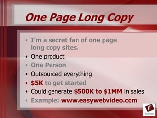 One Page Long Copy
• I’m a secret fan of one page
  long copy sites.
• One product
• One Person
• Outsourced everything
• $5K to get started
• Could generate $500K to $1MM in sales
• Example: www.easywebvideo.com
 