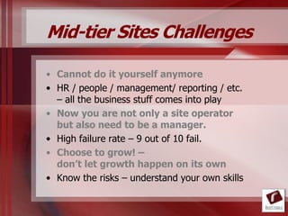 Mid-tier Sites Challenges

• Cannot do it yourself anymore
• HR / people / management/ reporting / etc.
  – all the business stuff comes into play
• Now you are not only a site operator
  but also need to be a manager.
• High failure rate – 9 out of 10 fail.
• Choose to grow! –
  don’t let growth happen on its own
• Know the risks – understand your own skills
 