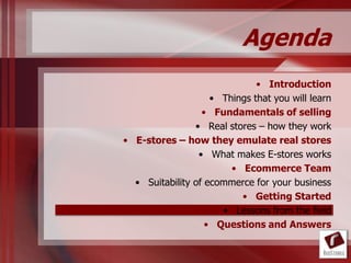 Agenda
                              • Introduction
                    • Things that you will learn
                  • Fundamentals of selling
                • Real stores – how they work
• E-stores – how they emulate real stores
                 • What makes E-stores works
                        • Ecommerce Team
  • Suitability of ecommerce for your business
                          • Getting Started
                      • Lessons from the field
                   • Questions and Answers
 