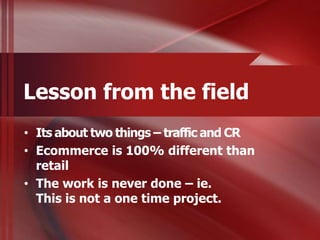 Lesson from the field
• Its about two things – traffic and CR
• Ecommerce is 100% different than
  retail
• The work is never done – ie.
  This is not a one time project.
 