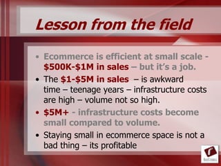 Lesson from the field
• Ecommerce is efficient at small scale -
  $500K-$1M in sales – but it’s a job.
• The $1-$5M in sales – is awkward
  time – teenage years – infrastructure costs
  are high – volume not so high.
• $5M+ - infrastructure costs become
  small compared to volume.
• Staying small in ecommerce space is not a
  bad thing – its profitable
 