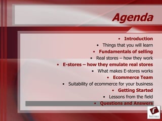 Agenda
                              • Introduction
                    • Things that you will learn
                  • Fundamentals of selling
                • Real stores – how they work
• E-stores – how they emulate real stores
                 • What makes E-stores works
                        • Ecommerce Team
  • Suitability of ecommerce for your business
                          • Getting Started
                      • Lessons from the field
                   • Questions and Answers
 