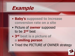 Example
• Baby’s supposed to increase
  conversion rate on a site
• Picture of owner supposed
  to be 2nd best
• 3rd best is a picture of
  a smiling person
• Tried the PICTURE of OWNER strategy
 