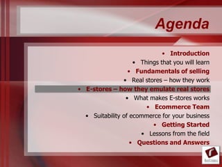 Agenda
                              • Introduction
                    • Things that you will learn
                  • Fundamentals of selling
                • Real stores – how they work
• E-stores – how they emulate real stores
                 • What makes E-stores works
                        • Ecommerce Team
  • Suitability of ecommerce for your business
                          • Getting Started
                      • Lessons from the field
                   • Questions and Answers
 
