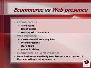 Ecommerce vs Web presence

• eCommerce is:
    – Transacting
    – taking orders
    – working with customers
• Web Presence
    –   a web site with company info
    –   Office directions
    –   store hours
    –   product catalog
• eCommerce <> Web Presence
•   Some businesses need only Web Presence as extension of
    their marketing – not ecommerce
 