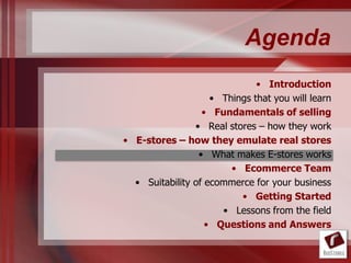 Agenda
                              • Introduction
                    • Things that you will learn
                  • Fundamentals of selling
                • Real stores – how they work
• E-stores – how they emulate real stores
                 • What makes E-stores works
                        • Ecommerce Team
  • Suitability of ecommerce for your business
                          • Getting Started
                      • Lessons from the field
                   • Questions and Answers
 