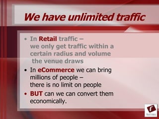 We have unlimited traffic
• In Retail traffic –
  we only get traffic within a
  certain radius and volume
   the venue draws
• In eCommerce we can bring
  millions of people –
  there is no limit on people
• BUT can we can convert them
  economically.
 