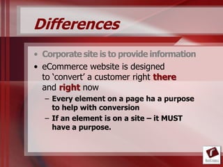 Differences
• Corporate site is to provide information
• eCommerce website is designed
  to „convert‟ a customer right there
  and right now
  – Every element on a page ha a purpose
    to help with conversion
  – If an element is on a site – it MUST
    have a purpose.
 