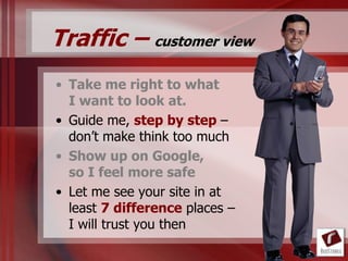 Traffic – customer view
• Take me right to what
  I want to look at.
• Guide me, step by step –
  don‟t make think too much
• Show up on Google,
  so I feel more safe
• Let me see your site in at
  least 7 difference places –
  I will trust you then
 