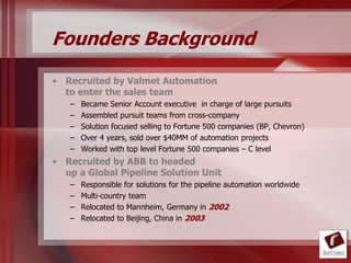 Founders Background
• Recruited by Valmet Automation
  to enter the sales team
   –   Became Senior Account executive in charge of large pursuits
   –   Assembled pursuit teams from cross-company
   –   Solution focused selling to Fortune 500 companies (BP, Chevron)
   –   Over 4 years, sold over $40MM of automation projects
   –   Worked with top level Fortune 500 companies – C level
• Recruited by ABB to headed
  up a Global Pipeline Solution Unit
   –   Responsible for solutions for the pipeline automation worldwide
   –   Multi-country team
   –   Relocated to Mannheim, Germany in 2002
   –   Relocated to Beijing, China in 2003
 
