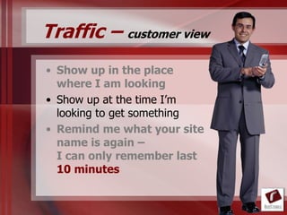 Traffic – customer view
• Show up in the place
  where I am looking
• Show up at the time I‟m
  looking to get something
• Remind me what your site
  name is again –
  I can only remember last
  10 minutes
 