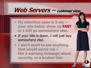 Web Servers – customer view
• My attention span is 5 sec –
  your site better show up FAST
  or I will go somewhere else.
• If your site is down, I will just buy
  somewhere else.
• I don’t want to see anything
  that would worry me –
  like a warning message about
  security, or a broken link.
 