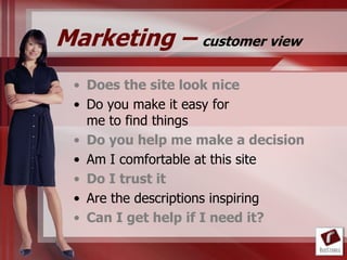 Marketing – customer view
 • Does the site look nice
 • Do you make it easy for
   me to find things
 • Do you help me make a decision
 • Am I comfortable at this site
 • Do I trust it
 • Are the descriptions inspiring
 • Can I get help if I need it?
 