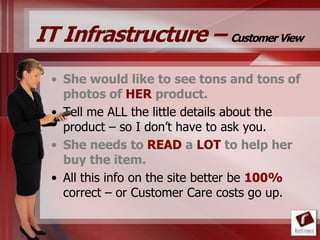 IT Infrastructure – Customer View
 • She would like to see tons and tons of
   photos of HER product.
 • Tell me ALL the little details about the
   product – so I don‟t have to ask you.
 • She needs to READ a LOT to help her
   buy the item.
 • All this info on the site better be 100%
   correct – or Customer Care costs go up.
 